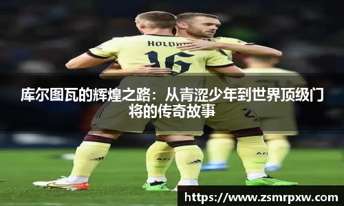 库尔图瓦的辉煌之路：从青涩少年到世界顶级门将的传奇故事