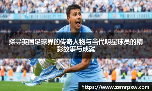 探寻英国足球界的传奇人物与当代明星球员的精彩故事与成就